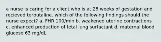 a nurse is caring for a client who is at 28 weeks of gestation and recieved terbutaline. which of the following findings should the nurse expect? a. FHR 100/min b. weakened uterine contractions c. enhanced production of fetal lung surfactant d. maternal blood glucose 63 mg/dL