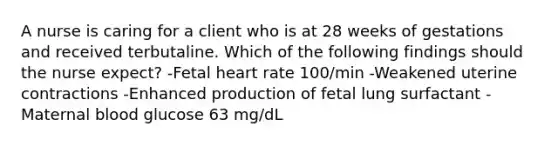 A nurse is caring for a client who is at 28 weeks of gestations and received terbutaline. Which of the following findings should the nurse expect? -Fetal heart rate 100/min -Weakened uterine contractions -Enhanced production of fetal lung surfactant -Maternal blood glucose 63 mg/dL