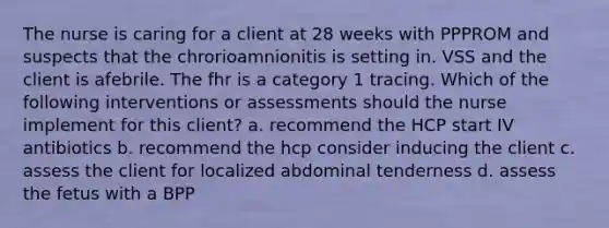 The nurse is caring for a client at 28 weeks with PPPROM and suspects that the chrorioamnionitis is setting in. VSS and the client is afebrile. The fhr is a category 1 tracing. Which of the following interventions or assessments should the nurse implement for this client? a. recommend the HCP start IV antibiotics b. recommend the hcp consider inducing the client c. assess the client for localized abdominal tenderness d. assess the fetus with a BPP