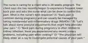 The nurse is caring for a client who is 28 weeks pregnant. The client says she has recently begun to experience frequent lower back pain and asks the nurse what can be done to control this pain. What is the nurse's best response? A) "Back pain is common during pregnancy and can usually be managed by taking nonsteroidal anti-inflammatory drugs (NSAIDs)." B) "Let's talk about some postural adjustments that might help alleviate your pain." C) "Back pain during pregnancy is often related to kidney infection. Have you experienced any recent urinary problems, including pain when voiding?" D) "The physician will likely order an x-ray to investigate potential causes of your pain."