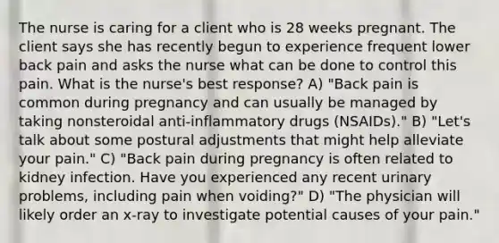 The nurse is caring for a client who is 28 weeks pregnant. The client says she has recently begun to experience frequent lower back pain and asks the nurse what can be done to control this pain. What is the nurse's best response? A) "Back pain is common during pregnancy and can usually be managed by taking nonsteroidal anti-inflammatory drugs (NSAIDs)." B) "Let's talk about some postural adjustments that might help alleviate your pain." C) "Back pain during pregnancy is often related to kidney infection. Have you experienced any recent urinary problems, including pain when voiding?" D) "The physician will likely order an x-ray to investigate potential causes of your pain."