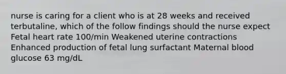 nurse is caring for a client who is at 28 weeks and received terbutaline, which of the follow findings should the nurse expect Fetal heart rate 100/min Weakened uterine contractions Enhanced production of fetal lung surfactant Maternal blood glucose 63 mg/dL