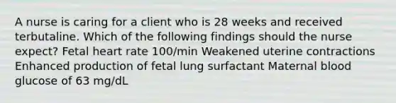 A nurse is caring for a client who is 28 weeks and received terbutaline. Which of the following findings should the nurse expect? Fetal heart rate 100/min Weakened uterine contractions Enhanced production of fetal lung surfactant Maternal blood glucose of 63 mg/dL