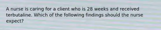 A nurse is caring for a client who is 28 weeks and received terbutaline. Which of the following findings should the nurse expect?