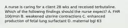 A nurse is caring for a client 28 wks and received terbutaline. Which of the following findings should the nurse expect? A. FHR 100/min B. weakened uterine contractions C. enhanced production of fetal lung surfactant D. maternal bgl 63