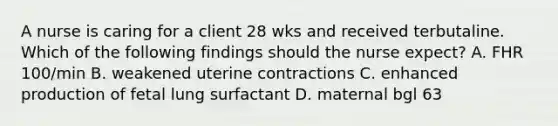 A nurse is caring for a client 28 wks and received terbutaline. Which of the following findings should the nurse expect? A. FHR 100/min B. weakened uterine contractions C. enhanced production of fetal lung surfactant D. maternal bgl 63