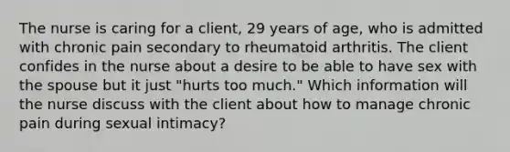 The nurse is caring for a client, 29 years of age, who is admitted with chronic pain secondary to rheumatoid arthritis. The client confides in the nurse about a desire to be able to have sex with the spouse but it just "hurts too much." Which information will the nurse discuss with the client about how to manage chronic pain during sexual intimacy?