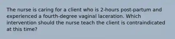 The nurse is caring for a client who is 2-hours post-partum and experienced a fourth-degree vaginal laceration. Which intervention should the nurse teach the client is contraindicated at this time?