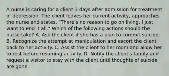 A nurse is caring for a client 3 days after admission for treatment of depression. The client leaves her current activity, approaches the nurse and states, "There's no reason to go on living. I just want to end it all." Which of the following actions should the nurse take? A. Ask the client if she has a plan to commit suicide. B. Recognize the attempt at manipulation and escort the client back to her activity. C. Assist the client to her room and allow her to rest before resuming activity. D. Notify the client's family and request a visitor to stay with the client until thoughts of suicide are gone.