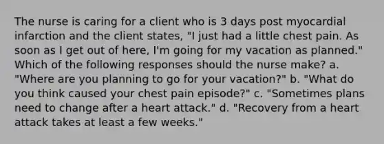 The nurse is caring for a client who is 3 days post myocardial infarction and the client states, "I just had a little chest pain. As soon as I get out of here, I'm going for my vacation as planned." Which of the following responses should the nurse make? a. "Where are you planning to go for your vacation?" b. "What do you think caused your chest pain episode?" c. "Sometimes plans need to change after a heart attack." d. "Recovery from a heart attack takes at least a few weeks."