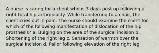 A nurse is caring for a client who is 3 days post op following a right total hip arthroplasty. While transferring to a chair, the client cries out in pain. The nurse should examine the client for which of the following manifestation of dislocation of the hip prosthesis? a. Bulging on the area of the surgical incision b. Shortening of the right leg c. Sensation of warmth over the surgical incision d. Pallor following elevation of the right leg