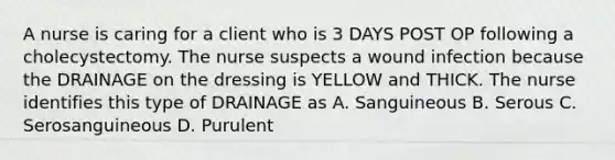 A nurse is caring for a client who is 3 DAYS POST OP following a cholecystectomy. The nurse suspects a wound infection because the DRAINAGE on the dressing is YELLOW and THICK. The nurse identifies this type of DRAINAGE as A. Sanguineous B. Serous C. Serosanguineous D. Purulent