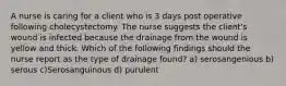 A nurse is caring for a client who is 3 days post operative following cholecystectomy. The nurse suggests the client's wound is infected because the drainage from the wound is yellow and thick. Which of the following findings should the nurse report as the type of drainage found? a) serosangenious b) serous c)Serosanguinous d) purulent