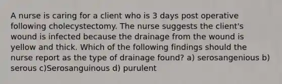 A nurse is caring for a client who is 3 days post operative following cholecystectomy. The nurse suggests the client's wound is infected because the drainage from the wound is yellow and thick. Which of the following findings should the nurse report as the type of drainage found? a) serosangenious b) serous c)Serosanguinous d) purulent