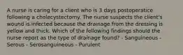 A nurse is caring for a client who is 3 days postoperatice following a cholecystectomy. The nurse suspects the client's wound is infected because the drainage from the dressing is yellow and thick. Which of the following findings should the nurse report as the type of drainage found? - Sanguineous - Serous - Serosanguineous - Purulent