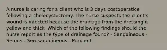 A nurse is caring for a client who is 3 days postoperatice following a cholecystectomy. The nurse suspects the client's wound is infected because the drainage from the dressing is yellow and thick. Which of the following findings should the nurse report as the type of drainage found? - Sanguineous - Serous - Serosanguineous - Purulent