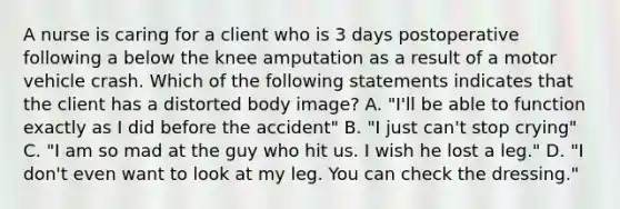 A nurse is caring for a client who is 3 days postoperative following a below the knee amputation as a result of a motor vehicle crash. Which of the following statements indicates that the client has a distorted body image? A. "I'll be able to function exactly as I did before the accident" B. "I just can't stop crying" C. "I am so mad at the guy who hit us. I wish he lost a leg." D. "I don't even want to look at my leg. You can check the dressing."