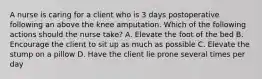 A nurse is caring for a client who is 3 days postoperative following an above the knee amputation. Which of the following actions should the nurse take? A. Elevate the foot of the bed B. Encourage the client to sit up as much as possible C. Elevate the stump on a pillow D. Have the client lie prone several times per day