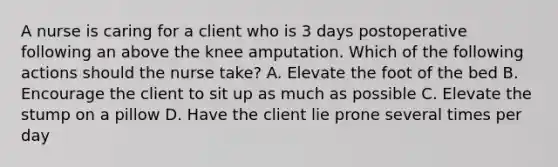 A nurse is caring for a client who is 3 days postoperative following an above the knee amputation. Which of the following actions should the nurse take? A. Elevate the foot of the bed B. Encourage the client to sit up as much as possible C. Elevate the stump on a pillow D. Have the client lie prone several times per day