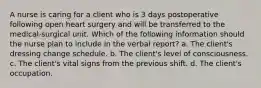 A nurse is caring for a client who is 3 days postoperative following open heart surgery and will be transferred to the medical-surgical unit. Which of the following information should the nurse plan to include in the verbal report? a. The client's dressing change schedule. b. The client's level of consciousness. c. The client's vital signs from the previous shift. d. The client's occupation.