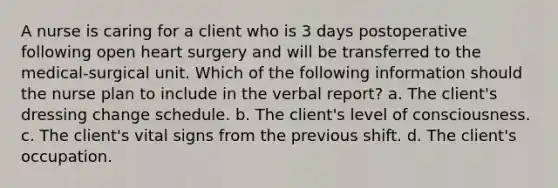 A nurse is caring for a client who is 3 days postoperative following open heart surgery and will be transferred to the medical-surgical unit. Which of the following information should the nurse plan to include in the verbal report? a. The client's dressing change schedule. b. The client's level of consciousness. c. The client's vital signs from the previous shift. d. The client's occupation.