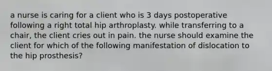 a nurse is caring for a client who is 3 days postoperative following a right total hip arthroplasty. while transferring to a chair, the client cries out in pain. the nurse should examine the client for which of the following manifestation of dislocation to the hip prosthesis?