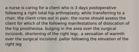 a nurse is caring for a client who is 3 days postoperative following a right total hip arthroplasty. while transferring to a chair, the client cries out in pain. the nurse should assess the client for which of the following manifestations of dislocation of the hip prosthesisa. bulging in the area over the surgical incisionb. shortening of the right legc. a sensation of warmth over the surgical incisiond. pallor following the elevation of the right leg