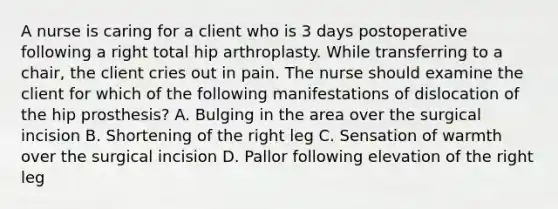 A nurse is caring for a client who is 3 days postoperative following a right total hip arthroplasty. While transferring to a chair, the client cries out in pain. The nurse should examine the client for which of the following manifestations of dislocation of the hip prosthesis? A. Bulging in the area over the surgical incision B. Shortening of the right leg C. Sensation of warmth over the surgical incision D. Pallor following elevation of the right leg