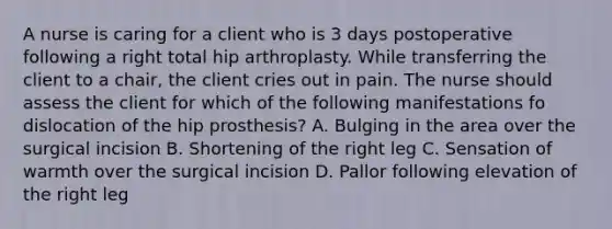 A nurse is caring for a client who is 3 days postoperative following a right total hip arthroplasty. While transferring the client to a chair, the client cries out in pain. The nurse should assess the client for which of the following manifestations fo dislocation of the hip prosthesis? A. Bulging in the area over the surgical incision B. Shortening of the right leg C. Sensation of warmth over the surgical incision D. Pallor following elevation of the right leg