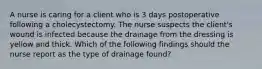 A nurse is caring for a client who is 3 days postoperative following a cholecystectomy. The nurse suspects the client's wound is infected because the drainage from the dressing is yellow and thick. Which of the following findings should the nurse report as the type of drainage found?