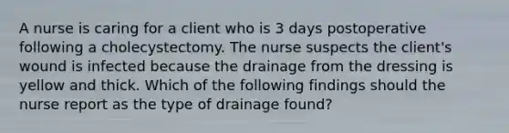 A nurse is caring for a client who is 3 days postoperative following a cholecystectomy. The nurse suspects the client's wound is infected because the drainage from the dressing is yellow and thick. Which of the following findings should the nurse report as the type of drainage found?