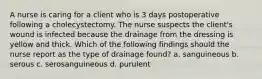 A nurse is caring for a client who is 3 days postoperative following a cholecystectomy. The nurse suspects the client's wound is infected because the drainage from the dressing is yellow and thick. Which of the following findings should the nurse report as the type of drainage found? a. sanguineous b. serous c. serosanguineous d. purulent