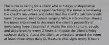 The nurse is caring for a client who is 3 days postoperative following an emergency appendectomy. The nurse is reviewing the client's lab values and notes that the client's calcium levels have increased since before surgery. Which intervention should the nurse implement to decrease the client's possibility of developing hypercalcemia? A. Assist the client to turn, cough, and deep breathe every 2 hours B. Irrigate the client's Foley catheter daily C. Assist the client to ambulate around the room at least three times daily D. Measure vital signs every 8 hours