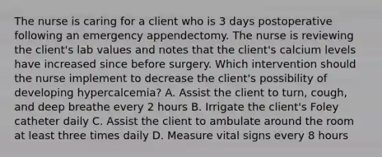 The nurse is caring for a client who is 3 days postoperative following an emergency appendectomy. The nurse is reviewing the client's lab values and notes that the client's calcium levels have increased since before surgery. Which intervention should the nurse implement to decrease the client's possibility of developing hypercalcemia? A. Assist the client to turn, cough, and deep breathe every 2 hours B. Irrigate the client's Foley catheter daily C. Assist the client to ambulate around the room at least three times daily D. Measure vital signs every 8 hours