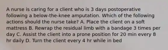 A nurse is caring for a client who is 3 days postoperative following a below-the-knee amputation. Which of the following actions should the nurse take? A. Place the client on a soft mattress B. Rewrap the residual limb with a bandage 3 times per day C. Assist the client into a prone position for 20 min every 8 hr daily D. Turn the client every 4 hr while in bed