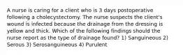 A nurse is caring for a client who is 3 days postoperative following a cholecystectomy. The nurse suspects the client's wound is infected because the drainage from the dressing is yellow and thick. Which of the following findings should the nurse report as the type of drainage found? 1) Sanguineous 2) Serous 3) Serosanguineous 4) Purulent