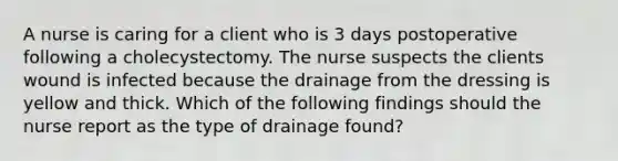 A nurse is caring for a client who is 3 days postoperative following a cholecystectomy. The nurse suspects the clients wound is infected because the drainage from the dressing is yellow and thick. Which of the following findings should the nurse report as the type of drainage found?