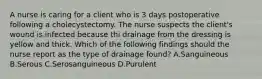 A nurse is caring for a client who is 3 days postoperative following a cholecystectomy. The nurse suspects the client's wound is infected because thi drainage from the dressing is yellow and thick. Which of the following findings should the nurse report as the type of drainage found? A.Sanguineous B.Serous C.Serosanguineous D.Purulent