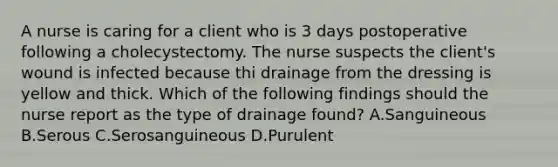 A nurse is caring for a client who is 3 days postoperative following a cholecystectomy. The nurse suspects the client's wound is infected because thi drainage from the dressing is yellow and thick. Which of the following findings should the nurse report as the type of drainage found? A.Sanguineous B.Serous C.Serosanguineous D.Purulent