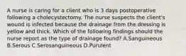 A nurse is caring for a client who is 3 days postoperative following a cholecystectomy. The nurse suspects the client's wound is infected because the drainage from the dressing is yellow and thick. Which of the following findings should the nurse report as the type of drainage found? A.Sanguineous B.Serous C.Serosanguineous D.Purulent