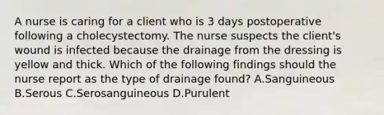 A nurse is caring for a client who is 3 days postoperative following a cholecystectomy. The nurse suspects the client's wound is infected because the drainage from the dressing is yellow and thick. Which of the following findings should the nurse report as the type of drainage found? A.Sanguineous B.Serous C.Serosanguineous D.Purulent