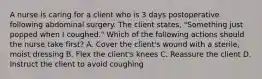 A nurse is caring for a client who is 3 days postoperative following abdominal surgery. The client states, "Something just popped when I coughed." Which of the following actions should the nurse take first? A. Cover the client's wound with a sterile, moist dressing B. Flex the client's knees C. Reassure the client D. Instruct the client to avoid coughing