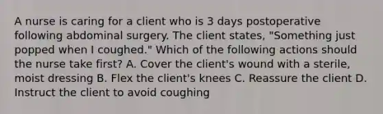 A nurse is caring for a client who is 3 days postoperative following abdominal surgery. The client states, "Something just popped when I coughed." Which of the following actions should the nurse take first? A. Cover the client's wound with a sterile, moist dressing B. Flex the client's knees C. Reassure the client D. Instruct the client to avoid coughing