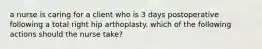 a nurse is caring for a client who is 3 days postoperative following a total right hip arthoplasty. which of the following actions should the nurse take?