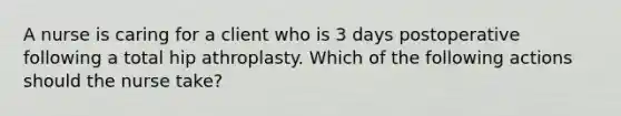 A nurse is caring for a client who is 3 days postoperative following a total hip athroplasty. Which of the following actions should the nurse take?