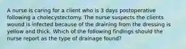 A nurse is caring for a client who is 3 days postoperative following a cholecystectomy. The nurse suspects the clients wound is infected because of the draining from the dressing is yellow and thick. Which of the following findings should the nurse report as the type of drainage found?