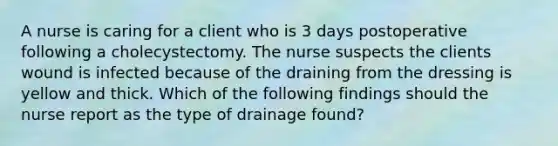 A nurse is caring for a client who is 3 days postoperative following a cholecystectomy. The nurse suspects the clients wound is infected because of the draining from the dressing is yellow and thick. Which of the following findings should the nurse report as the type of drainage found?