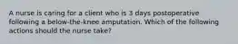 A nurse is caring for a client who is 3 days postoperative following a below-the-knee amputation. Which of the following actions should the nurse take?