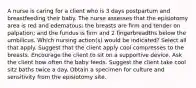 A nurse is caring for a client who is 3 days postpartum and breastfeeding their baby. The nurse assesses that the episiotomy area is red and edematous; the breasts are firm and tender on palpation; and the fundus is firm and 2 fingerbreadths below the umbilicus. Which nursing action(s) would be indicated? Select all that apply. Suggest that the client apply cool compresses to the breasts. Encourage the client to sit on a supportive device. Ask the client how often the baby feeds. Suggest the client take cool sitz baths twice a day. Obtain a specimen for culture and sensitivity from the episiotomy site.