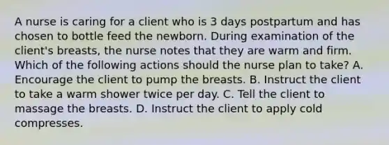 A nurse is caring for a client who is 3 days postpartum and has chosen to bottle feed the newborn. During examination of the client's breasts, the nurse notes that they are warm and firm. Which of the following actions should the nurse plan to take? A. Encourage the client to pump the breasts. B. Instruct the client to take a warm shower twice per day. C. Tell the client to massage the breasts. D. Instruct the client to apply cold compresses.